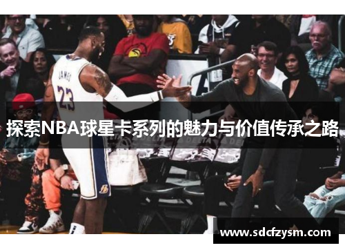 探索NBA球星卡系列的魅力与价值传承之路