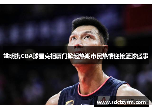 姚明携CBA球星亮相厦门掀起热潮市民热情迎接篮球盛事